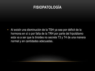 FISIOPATOLOGÍA 
• Al existir una disminución de la TSH ya sea por déficit de la 
hormona en sí o por falta de la TRH por parte del hipotálamo 
esta va a ser que la tiroides no secrete T3 y T4 de una manera 
normal y en cantidades adecuadas. 
 