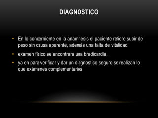 DIAGNOSTICO 
• En lo concerniente en la anamnesis el paciente refiere subir de 
peso sin causa aparente, además una falta de vitalidad 
• examen físico se encontrara una bradicardia, 
• ya en para verificar y dar un diagnostico seguro se realizan lo 
que exámenes complementarios 
 