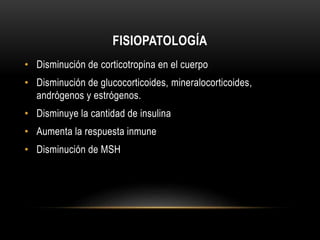 FISIOPATOLOGÍA 
• Disminución de corticotropina en el cuerpo 
• Disminución de glucocorticoides, mineralocorticoides, 
andrógenos y estrógenos. 
• Disminuye la cantidad de insulina 
• Aumenta la respuesta inmune 
• Disminución de MSH 
 