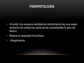 FISIOPATOLOGÍA 
• Al existir una excesiva cantidad de corticotropina hay una mayor 
secreción de cortisol por parte de las suprarrenales lo que nos 
lleva a: 
• Reduce la respuesta inmunitaria, 
• Hipoglucemia. 
 