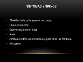 SÍNTOMAS Y SIGNOS 
• Obesidad de la parte superior del cuerpo 
• Cara de luna llena 
• Crecimiento lento en niños 
• Acné 
• Joroba de búfalo (acumulación de grasa entre los hombros) 
• Hirsutismo 
 