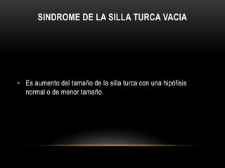 SINDROME DE LA SILLA TURCA VACIA 
• Es aumento del tamaño de la silla turca con una hipófisis 
normal o de menor tamaño. 
 