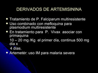 DERIVADOS DE ARTEMISININA

   Tratamiento de P. Falciparum multiresistente
   Uso combinado con mefloquina para
    plasmodium multiresistente
   En tratamiento para P. Vivax asociar con
    primaquina
    10 – 20 mg /Kg el primer día, continua 500 mg
    día x
    4 días.
   Artemetér: uso IM para malaria severa
 
