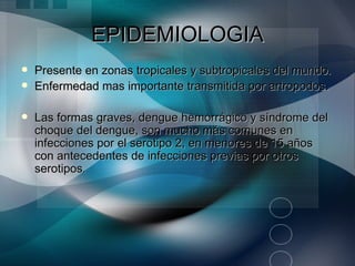 EPIDEMIOLOGIA
   Presente en zonas tropicales y subtropicales del mundo.
   Enfermedad mas importante transmitida por artropodos.

   Las formas graves, dengue hemorrágico y síndrome del
    choque del dengue, son mucho más comunes en
    infecciones por el serotipo 2, en menores de 15 años
    con antecedentes de infecciones previas por otros
    serotipos.
 