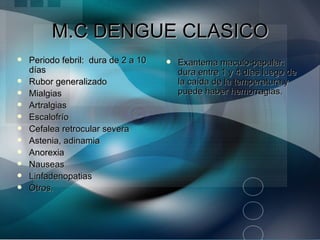 M.C DENGUE CLASICO
   Periodo febril: dura de 2 a 10      Exantema maculo-papular:
    días                                 dura entre 1 y 4 días luego de
   Rubor generalizado                   la caída de la temperatura y
   Mialgias                             puede haber hemorragias.
   Artralgias
   Escalofrío
   Cefalea retrocular severa
   Astenia, adinamia
   Anorexia
   Nauseas
   Linfadenopatias
   Otros.
 
