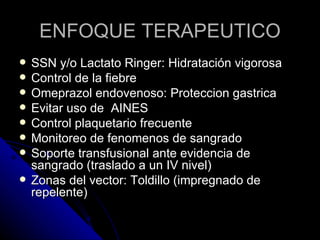 ENFOQUE TERAPEUTICO
   SSN y/o Lactato Ringer: Hidratación vigorosa
   Control de la fiebre
   Omeprazol endovenoso: Proteccion gastrica
   Evitar uso de AINES
   Control plaquetario frecuente
   Monitoreo de fenomenos de sangrado
   Soporte transfusional ante evidencia de
    sangrado (traslado a un IV nivel)
   Zonas del vector: Toldillo (impregnado de
    repelente)
 