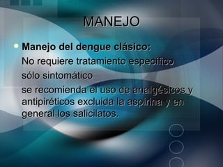 MANEJO
   Manejo del dengue clásico:
    No requiere tratamiento específico
    sólo sintomático
    se recomienda el uso de analgésicos y
    antipiréticos excluida la aspirina y en
    general los salicilatos.
 