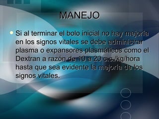 MANEJO
   Si al terminar el bolo inicial no hay mejoría
    en los signos vitales se debe administrar
    plasma o expansores plasmáticos como el
    Dextran a razón de 10 a 20 c.c./kg/hora
    hasta que sea evidente la mejoría de los
    signos vitales.
 