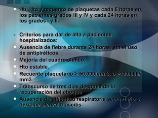    Hb, Hto y recuento de plaquetas cada 6 horas en
    los pacientes grados III y IV y cada 24 horas en
    los grados I y II.

- Criterios para dar de alta a pacientes
  hospitalizados:
 Ausencia de fiebre durante 24 horas, sin el uso
  de antipiréticos
 Mejoría del cuadro clínico.
 Hto estable.
 Recuento plaquetario > 50.000/mm3, o >100.000/
  mm3
 Transcurso de tres días después de la
  recuperación del choque
 Ausencia de dificultad respiratoria secundario o
  derrame pleural o ascitis
 
