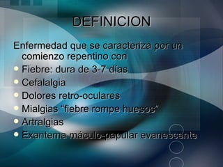DEFINICION
Enfermedad que se caracteriza por un
  comienzo repentino con
 Fiebre: dura de 3-7 días
 Cefalalgia
 Dolores retro-oculares
 Mialgias “fiebre rompe huesos”
 Artralgias
 Exantema máculo-papular evanescente
 
