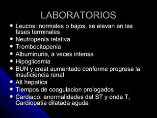 LABORATORIOS
   Leucos: normales o bajos, se elevan en las
    fases terminales
   Neutropenia relativa
   Trombocitopenia
   Albuminuria, a veces intensa
   Hipoglicemia
   BUN y creat aumentado conforme progresa la
    insuficiencia renal
   Alt hepatica
   Tiempos de coagulacion prologados
   Cardiaco: anormalidades del ST y onda T,
    Cardiopatia dilatada aguda
 