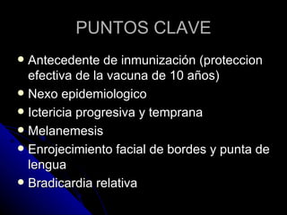 PUNTOS CLAVE
 Antecedente de inmunización (proteccion
  efectiva de la vacuna de 10 años)
 Nexo epidemiologico
 Ictericia progresiva y temprana
 Melanemesis
 Enrojecimiento facial de bordes y punta de
  lengua
 Bradicardia relativa
 