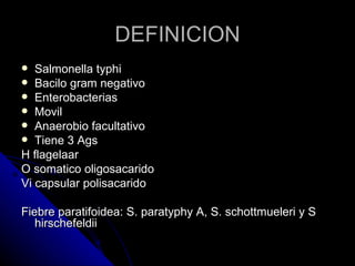 DEFINICION
  Salmonella typhi
 Bacilo gram negativo
 Enterobacterias
 Movil
 Anaerobio facultativo
 Tiene 3 Ags
H flagelaar
O somatico oligosacarido
Vi capsular polisacarido

Fiebre paratifoidea: S. paratyphy A, S. schottmueleri y S
   hirschefeldii
 