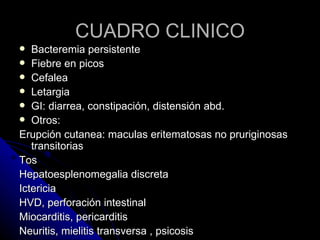 CUADRO CLINICO
  Bacteremia persistente
 Fiebre en picos
 Cefalea
 Letargia
 GI: diarrea, constipación, distensión abd.
 Otros:
Erupción cutanea: maculas eritematosas no pruriginosas
   transitorias
Tos
Hepatoesplenomegalia discreta
Ictericia
HVD, perforación intestinal
Miocarditis, pericarditis
Neuritis, mielitis transversa , psicosis
 