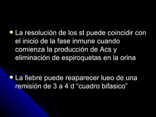    La resolución de los st puede coincidir con
    el inicio de la fase inmune cuando
    comienza la producción de Acs y
    eliminación de espiroquetas en la orina

   La fiebre puede reaparecer lueo de una
    remisión de 3 a 4 d “cuadro bifasico”
 
