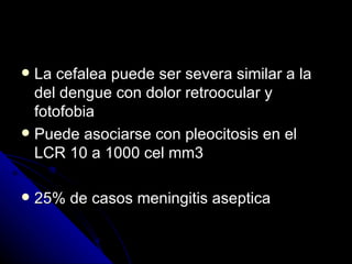  La cefalea puede ser severa similar a la
  del dengue con dolor retroocular y
  fotofobia
 Puede asociarse con pleocitosis en el
  LCR 10 a 1000 cel mm3

   25% de casos meningitis aseptica
 
