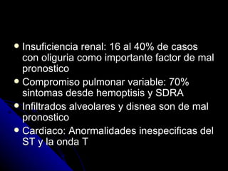  Insuficiencia renal: 16 al 40% de casos
  con oliguria como importante factor de mal
  pronostico
 Compromiso pulmonar variable: 70%
  sintomas desde hemoptisis y SDRA
 Infiltrados alveolares y disnea son de mal
  pronostico
 Cardiaco: Anormalidades inespecificas del
  ST y la onda T
 