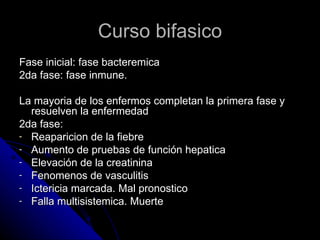 Curso bifasico
Fase inicial: fase bacteremica
2da fase: fase inmune.

La mayoria de los enfermos completan la primera fase y
  resuelven la enfermedad
2da fase:
- Reaparicion de la fiebre
- Aumento de pruebas de función hepatica
- Elevación de la creatinina
- Fenomenos de vasculitis
- Ictericia marcada. Mal pronostico
- Falla multisistemica. Muerte
 
