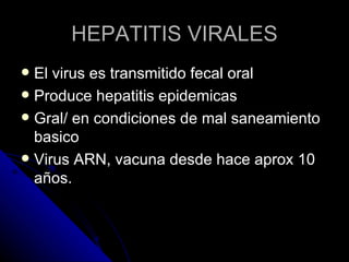 HEPATITIS VIRALES
 El virus es transmitido fecal oral
 Produce hepatitis epidemicas
 Gral/ en condiciones de mal saneamiento
  basico
 Virus ARN, vacuna desde hace aprox 10
  años.
 