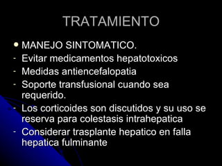 TRATAMIENTO
   MANEJO SINTOMATICO.
-   Evitar medicamentos hepatotoxicos
-   Medidas antiencefalopatia
-   Soporte transfusional cuando sea
    requerido.
-   Los corticoides son discutidos y su uso se
    reserva para colestasis intrahepatica
-   Considerar trasplante hepatico en falla
    hepatica fulminante
 
