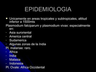 EPIDEMIOLOGIA
  Unicamente en areas tropicales y subtropicales, altitud
   inferior a 1500mts
Plasmodium falciparum y plasmodium vivax: especialmente
   en:
- Asia suroriental
- America central
- Sudamerica
- Algunas zonas de la India
Pl. malariae: raro.
- Africa
- India
- Malasia
- Indonesia
Pl. Ovale: Africa Occidental
 