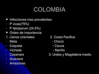 COLOMBIA
  Infecciones mas prevalentes:
- P vivax(75%)
- P falciparum (24.5%)
 Orden de importancia:
1. Llanos orientales         2. Costa Pacifica
- Meta                         - Chocó
- Caqueta                       - Cauca
- Vichada                       - Nariño
- Casanare                  3. Uraba y Magdalena medio
- Guaviare
- Amazonas
 