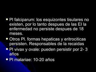  Pl falciparum: los esquizontes tisulares no
  existen, por lo tanto despues de las EI la
  enfermedad no persiste despues de 18
  meses.
 Otros Pl. formas hepaticas y eritrociticas
  persisten. Responsables de la recaidas
 Pl vivax y ovale: pueden persistir por 2- 3
  años
 Pl malariae: 10-20 años
 