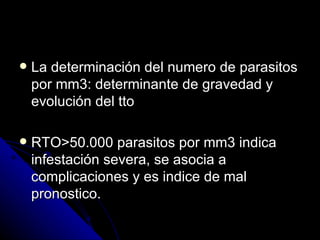    La determinación del numero de parasitos
    por mm3: determinante de gravedad y
    evolución del tto

   RTO>50.000 parasitos por mm3 indica
    infestación severa, se asocia a
    complicaciones y es indice de mal
    pronostico.
 