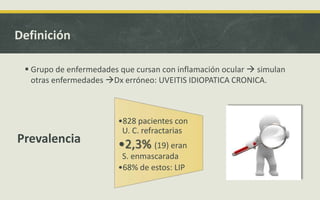 Definición
 Grupo de enfermedades que cursan con inflamación ocular  simulan
otras enfermedades Dx erróneo: UVEITIS IDIOPATICA CRONICA.
•828 pacientes con
U. C. refractarias
•2,3% (19) eran
S. enmascarada
•68% de estos: LIP
Prevalencia
 