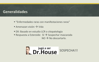 Generalidades
 “Enfermedades raras con manifestaciones raras”
 Amenazan visión  Vida
 DX: Basado en estudio LCR o citopatologia
 Respuesta a Esteroide: SI  Sospechar mascarada
NO  No descartarlo.
SOSPECHA!!!
 