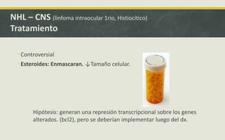  Controversial
 Esteroides: Enmascaran. ↓Tamaño celular.
NHL – CNS (linfoma intraocular 1rio, Histiocítico)
Tratamiento
Hipótesis: generan una represión transcripcional sobre los genes
alterados. (bcl2), pero se deberían implementar luego del dx.
 