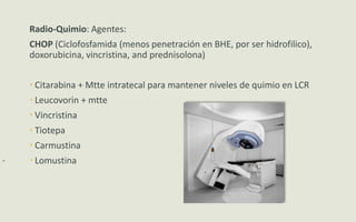-
Radio-Quimio: Agentes:
CHOP (Ciclofosfamida (menos penetración en BHE, por ser hidrofilico),
doxorubicina, vincristina, and prednisolona)
 Citarabina + Mtte intratecal para mantener niveles de quimio en LCR
 Leucovorin + mtte
 Vincristina
 Tiotepa
 Carmustina
 Lomustina
 