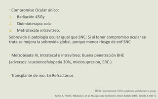  Compromiso Ocular único:
1. Radiación 45Gy
2. Quimioterapia sola
3. Metrotexate intravitreo.
Sobrevida si patología ocular igual que SNC: Si al tener compromiso ocular se
trata se mejora la sobrevida global, porque menos riesgo de enf SNC
 Metrotexate IV, Intratecal o intravítreo: Buena penetración BHE
(adversos: leucoencefalopatia 30%, mielosupresion, ERC.)
 Transplante de mo: En Refractarios
Korfel A, Thiel E, Nikolaos E. et al. Masquerade Syndrome. Dtsch Arztebl 2007; 104(8): A 490–5.
IPCG: International CNS Lymphoma collaborative group.
 