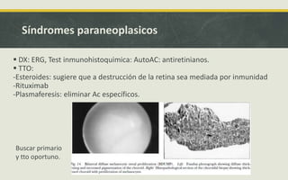 Síndromes paraneoplasicos
 DX: ERG, Test inmunohistoquimica: AutoAC: antiretinianos.
 TTO:
-Esteroides: sugiere que a destrucción de la retina sea mediada por inmunidad
-Rituximab
-Plasmaferesis: eliminar Ac específicos.
Buscar primario
y tto oportuno.
 