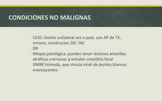 CONDICIONES NO MALIGNAS
 CEIO: Uveitis unilateral ant o post, con AP de TX,
minero, constructor. DX: TAC
 DR
 Miopía patológica: pueden tener lesiones amarillas
atróficas cremosas q simulan coroiditis focal
 DMRE húmeda, que simula sindr de puntos blancos
evanescentes
 