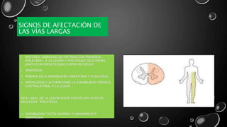 SIGNOS DE AFECTACIÓN DE
LAS VÍAS LARGAS
• MOTORES: DEBILIDAD DE DISTRIBUCIÓN PIRAMIDAL
IPSILATERAL A LA LESIÓN Y POR DEBAJO DELA MISMA,
JUNTO CON ESPASTICIDAD E HIPER REFLEXIVA
• SENSITIVOS:
 PERDIDA DELA SENSIBILIDAD VIBRATORIA Y POSICIONAL
 HIPOALGESIA Y ALTERACIONES LA SENSIBILIDAD TÉRMICA
CONTRALATERAL A LA LESIÓN
EN EL NIVEL DE LA LESIÓN PUEDE EXISTIR UNA ZONA DE
ANALGESIA IPSILATERAL.
 SENSIBILIDAD TÁCTIL NORMAL O MÍNIMAMENTE
DISMINUIDA.
 