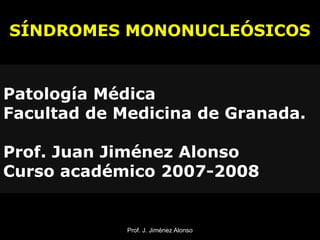 Prof. J. Jiménez AlonsoProf. J. Jiménez Alonso
SÍNDROMES MONONUCLEÓSICOS
Patología Médica
Facultad de Medicina de Granada.
Prof. Juan Jiménez Alonso
Curso académico 2007-2008
 