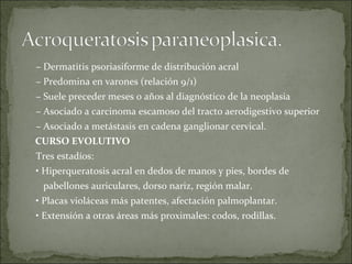 –  Dermatitis psoriasiforme de distribución acral –  Predomina en varones (relación 9/1) –  Suele preceder meses o años al diagnóstico de la neoplasia –  Asociado a carcinoma escamoso del tracto aerodigestivo superior –  Asociado a metástasis en cadena ganglionar cervical. CURSO EVOLUTIVO Tres estadíos: •  Hiperqueratosis acral en dedos de manos y pies, bordes de pabellones auriculares, dorso nariz, región malar. •  Placas violáceas más patentes, afectación palmoplantar. •  Extensión a otras áreas más proximales: codos, rodillas. 