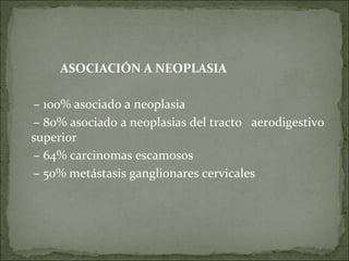 ASOCIACIÓN A NEOPLASIA –  100% asociado a neoplasia –  80% asociado a neoplasias del tracto  aerodigestivo superior –  64% carcinomas escamosos –  50% metástasis ganglionares cervicales 