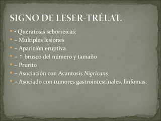 •  Queratosis seborreicas: –  Múltiples lesiones –  Aparición eruptiva – ↑  brusco del número y tamaño –  Prurito –  Asociación con Acantosis  Nigricans –  Asociado con tumores gastrointestinales, linfomas. 