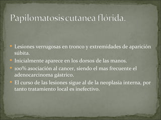 Lesiones verrugosas en tronco y extremidades de aparición súbita. Inicialmente aparece en los dorsos de las manos. 100% asociación al cancer, siendo el mas frecuente el adenocarcinoma gástrico. El curso de las lesiones sigue al de la neoplasia interna, por tanto tratamiento local es inefectivo. 