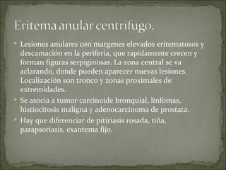 Lesiones anulares con margenes elevados eritematosos y descamación en la periferia, que rapidamente crecen y forman figuras serpiginosas. La zona central se va aclarando, donde pueden aparecer nuevas lesiones. Localización son tronco y zonas proximales de extremidades.  Se asocia a tumor carcinoide bronquial, linfomas, histiocitosis maligna y adenocarcinoma de prostata.  Hay que diferenciar de pitiriasis rosada, tiña, parapsoriasis, exantema fijo. 
