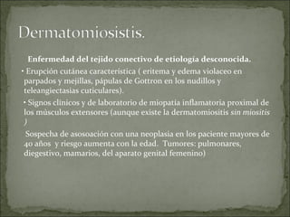Enfermedad del tejido conectivo de etiología desconocida. •  Erupción cutánea característica ( eritema y edema violaceo en parpados y mejillas, pápulas de Gottron en los nudillos y teleangiectasias cuticulares). •  Signos clínicos y de laboratorio de miopatía inflamatoria proximal de los músculos extensores (aunque existe la dermatomiositis  sin miositis ) Sospecha de asosoación con una neoplasia en los paciente mayores de 40 años  y riesgo aumenta con la edad.  Tumores: pulmonares, diegestivo, mamarios, del aparato genital femenino)  