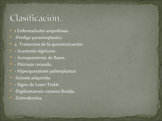 1 Enfermadades ampollosas.  -Penfigo paraneoplasico. 2. Trastornos de la queratinización: - Acantosis nigricans. - Acroqueratosis de Basex. - Pitiriasis rotunda. - Hiperqueratosis palmoplantar. -Ictiosis adquirida.  - Signo de Leser-Trelát . -Papilomatosis cutanea florida. -Eritrodermia.  
