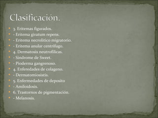 3. Eritemas figurados. - Eritema giratum repens. - Eritema necrolitico migratorio. - Eritema anular centrífugo. 4. Dermatosis neutrofilicas.  - Sindrome de Sweet. - Pioderma gangrenoso.  4. Enferedades de colageno.  - Dermatomiosistis. 5. Enfermedades de deposito  - Amiloidosis. 6. Trastornos de pigmentación.  - Melanosis. 