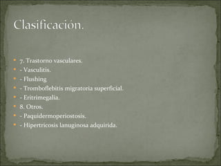 7. Trastorno vasculares. - Vasculitis. - Flushing - Tromboflebitis migratoria superficial. - Eritrimegalia.  8. Otros. - Paquidermoperiostosis. - Hipertricosis lanuginosa adquirida.  