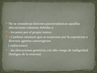 No se consideran lesiones paraneoplasicas aquellas afectaciones cutaneas debidas a: - Invasion por el propio tumor; - Cambios cutaneos que se ocasionan por la exposicion a diversos agentes cancerigenos  ( radiaciones). - las alteraciones geneticas con alto riesgo de malignidad (lentigos de la mucosa) 