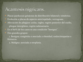 Placas parduzcas-grisáceas de distribución bilateral y simétrica. Evolución a placas de aspecto aterciopelado, verrugosas. Afectación de pliegues: axilas, ingles, región posterior del cuello, pliegue interglúteo, región submamaria. En el 80% de los casos es una condición “benigna”. Dos grandes grupos: 1. Benigna: congénita o asociada a obesidad, endocrinopatías o fármacos. 2. Maligna: asociada a neoplasia. 