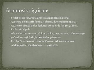 •  Se debe sospechar una acantosis nigricans maligna: •  Ausencia de historia familiar, obesidad, o endocrinopatía. •  Aparición brusca de las lesiones después de los 40-50 años. •  Evolución rápida. •  Afectación de zonas no típicas: labios, mucosa oral, palmas ( tripe palms), superficie de flexión dedos, párpados. •  En el 90% de los casos asociación a un adenocarcinoma abdominal (el más frecuente el gástrico). 