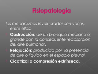 los mecanismos involucrados son varios,
entre ellos:
 Obstrucción: de un bronquio mediano o
grande con la consecuente reabsorción
del aire pulmonar.
 Relajación: producida por la presencia
de aire o liquido en el espacio pleural.
 Cicatrizal o compresión extrínseca.
 